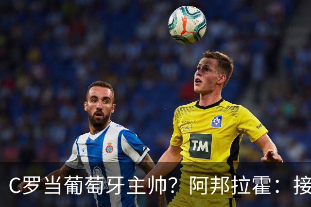 C罗当葡萄牙主帅？阿邦拉霍：接下来5届赛事他每场都会派自己上场